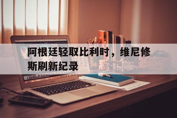 阿根廷轻取比利时，维尼修斯刷新纪录